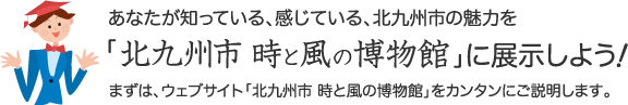 あなたが知っている、感じている北九州市の魅力を「北九州市 時と風の博物館」に展示しよう！  まずは、ウェブサイト「北九州市 時と風の博物館」をカンタンに説明します。